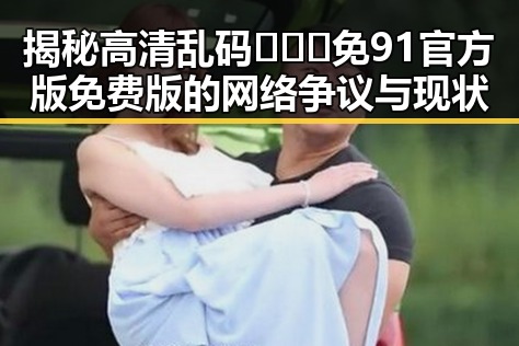 揭秘高清乱码🔞❌♋免91官方版免费版的网络争议与现状