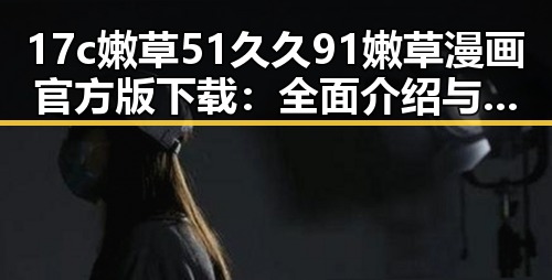 17c嫩草51久久91嫩草漫画官方版下载：全面介绍与攻略指南