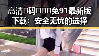 高清🈚码🔞❌♋免91最新版下载：安全无忧的选择