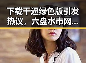 下载干逼绿色版引发热议,六盘水市网友纷纷关注