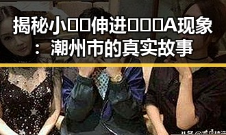 揭秘小🐔🐔伸进🈲🔞🔞A现象：潮州市的真实故事