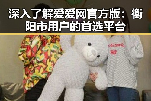 深入了解爱爱网官方版:衡阳市用户的首选平台