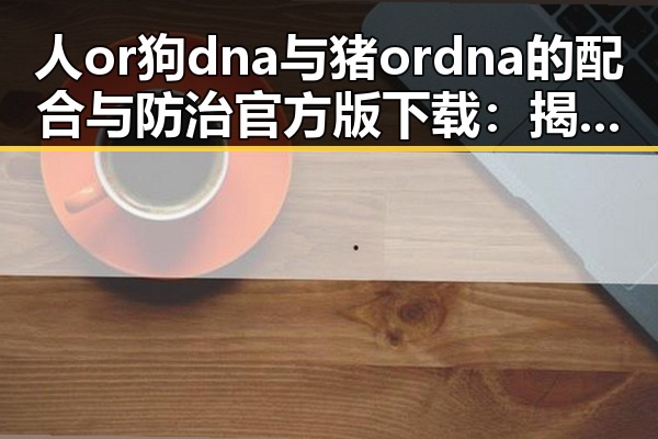 人or狗dna与猪ordna的配合与防治官方版下载：揭秘最新科研动态