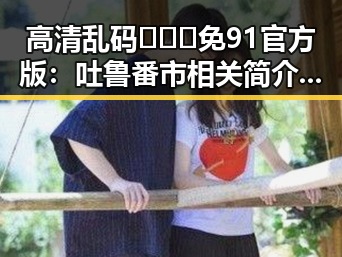 高清乱码🔞❌♋免91官方版:吐鲁番市相关简介与使用指南