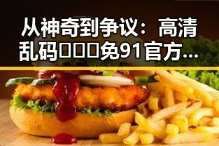 从神奇到争议：高清乱码🔞❌♋免91官方版下载的现状与反思