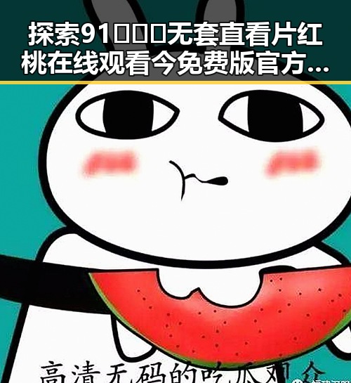 探索91❌❌❌无套直看片红桃在线观看今免费版官方版的最新动态