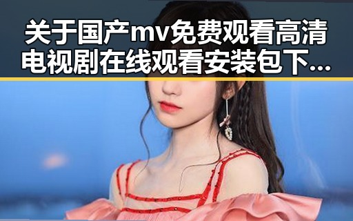 关于国产mv免费观看高清电视剧在线观看安装包下载的全面解析