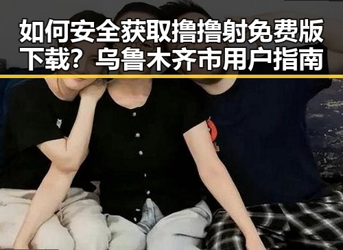 如何安全获取撸撸射免费版下载?乌鲁木齐市用户指南