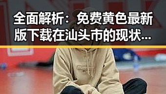 全面解析：免费黄色最新版下载在汕头市的现状与发展