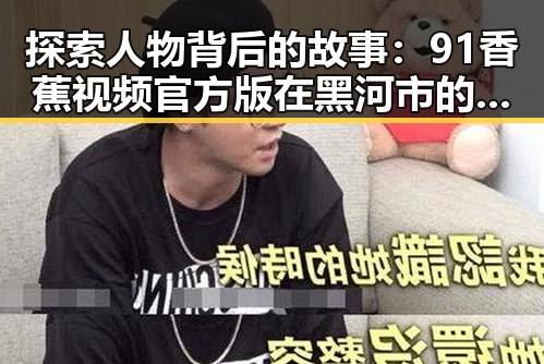 探索人物背后的故事:91香蕉视频官方版在黑河市的最新动态