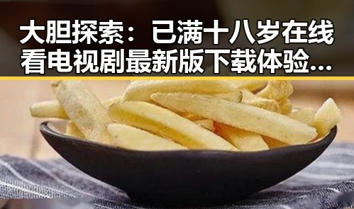 大胆探索:已满十八岁在线看电视剧最新版下载体验全揭秘