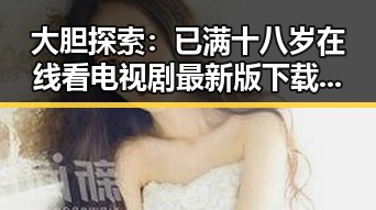 大胆探索:已满十八岁在线看电视剧最新版下载体验全揭秘