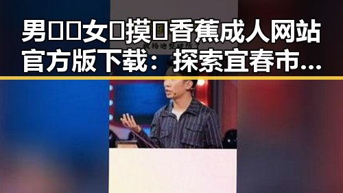 男🍌❌女🍑摸🐻香蕉成人网站官方版下载：探索宜春市的最新动态