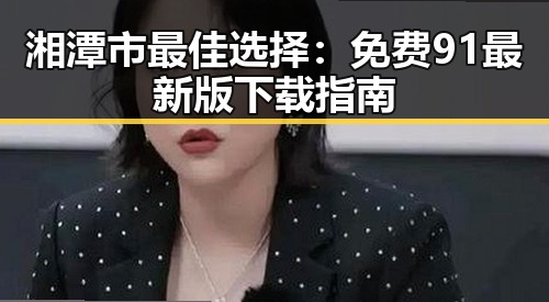 湘潭市最佳选择：免费91最新版下载指南