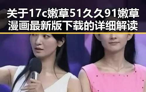 关于17c嫩草51久久91嫩草漫画最新版下载的详细解读