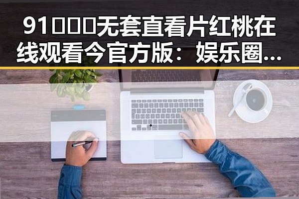 91❌❌❌无套直看片红桃在线观看今官方版：娱乐圈新热点引发热议