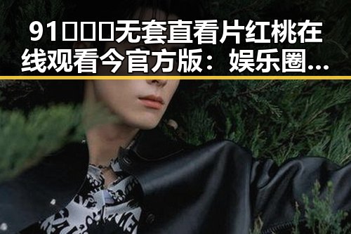 91❌❌❌无套直看片红桃在线观看今官方版:娱乐圈新热点引发热议