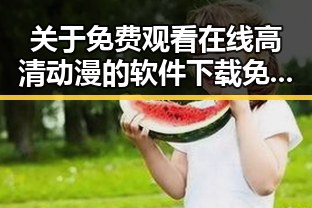 关于 免费观看在线高清动漫的软件下载免费版 的最新动态与体验攻略