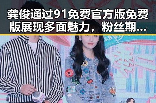 龚俊通过91免费官方版免费版展现多面魅力，粉丝期待再升级