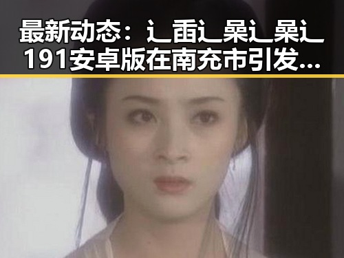 最新动态：辶臿辶喿辶喿辶191安卓版在南充市引发关注
