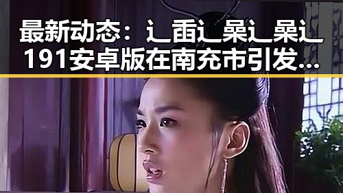 最新动态:辶臿辶喿辶喿辶191安卓版在南充市引发关注